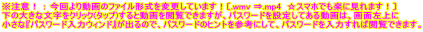 ※注意！ ： 今回より動画のファイル形式を変更しています！〔.wmv ⇒.mp4  ☆スマホでも楽に見れます！〕 下の大きな文字をクリック(タップ)すると動画を閲覧できますが、パスワードを設定してある動画は、画面左上に 小さな『パスワード入力ウィンド』が出るので、パスワードのヒントを参考にして、パスワードを入力すれば閲覧できます。