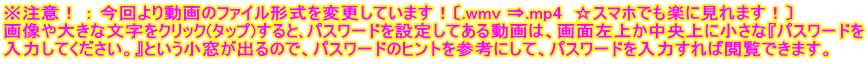 ※注意！ ： 今回より動画のファイル形式を変更しています！〔.wmv ⇒.mp4  ☆スマホでも楽に見れます！〕 画像や大きな文字をクリック(タップ)すると､パスワードを設定してある動画は、画面左上か中央上に小さな『パスワードを 入力してください。』という小窓が出るので、パスワードのヒントを参考にして、パスワードを入力すれば閲覧できます。
