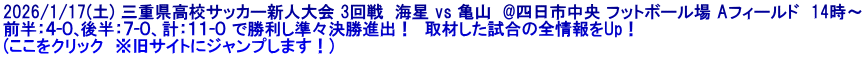 2026/1/17(土) 三重県高校サッカー新人大会 3回戦  海星 vs 亀山  @四日市中央 フットボール場 Aフィールド  14時～ 前半：４-０､後半：７-０、計：１１-０ で勝利し準々決勝進出！  取材した試合の全情報をUp！ (ここをクリック　※旧サイトにジャンプします！)
