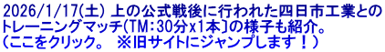 2026/1/17(土) 上の公式戦後に行われた四日市工業との トレーニングマッチ(TM：30分x1本〕の様子も紹介。 （ここをクリック。　※旧サイトにジャンプします！）